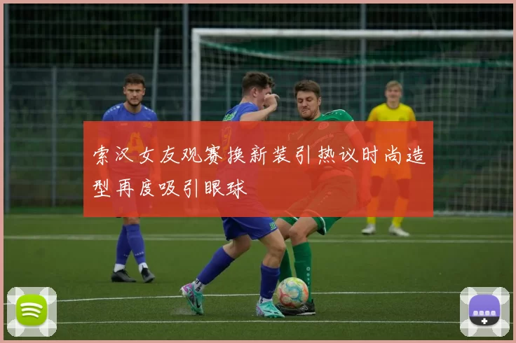 索汉女友观赛换新装引热议时尚造型再度吸引眼球