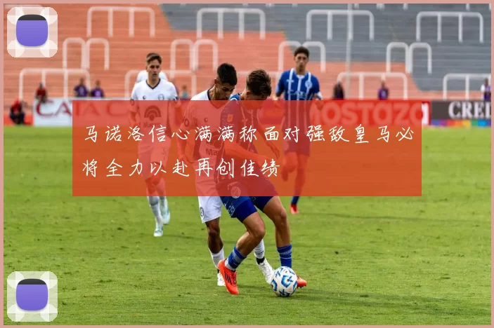 马诺洛信心满满称面对强敌皇马必将全力以赴再创佳绩