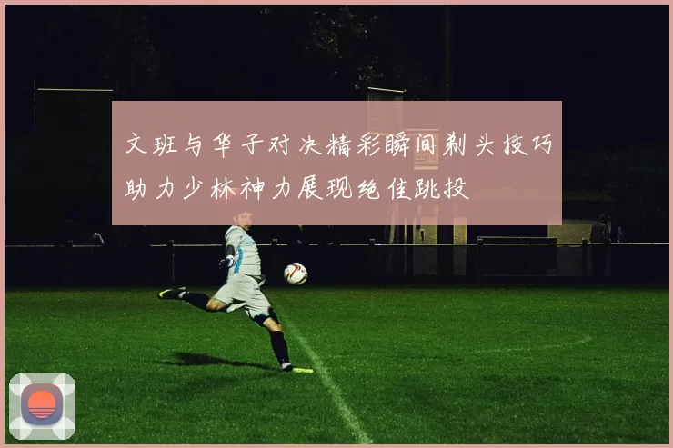 文班与华子对决精彩瞬间剃头技巧助力少林神力展现绝佳跳投