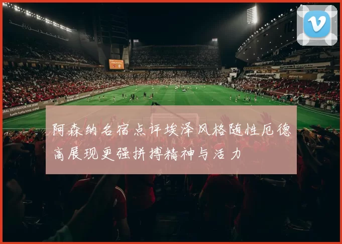 阿森纳名宿点评埃泽风格随性厄德高展现更强拼搏精神与活力