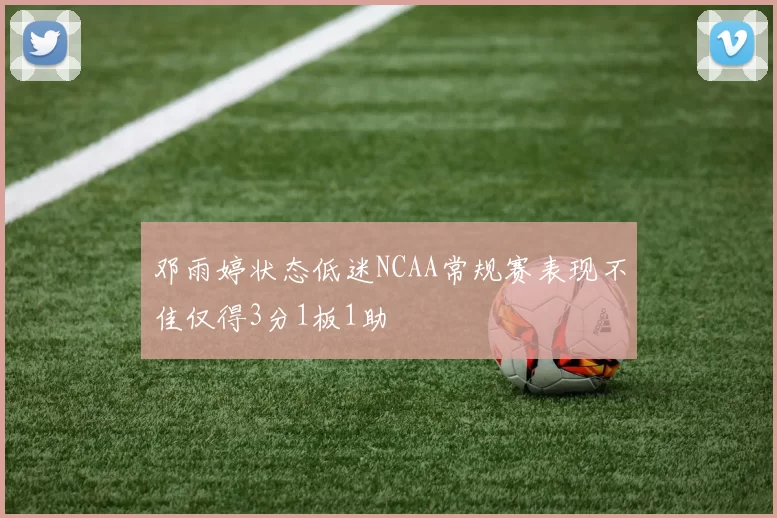 邓雨婷状态低迷NCAA常规赛表现不佳仅得3分1板1助