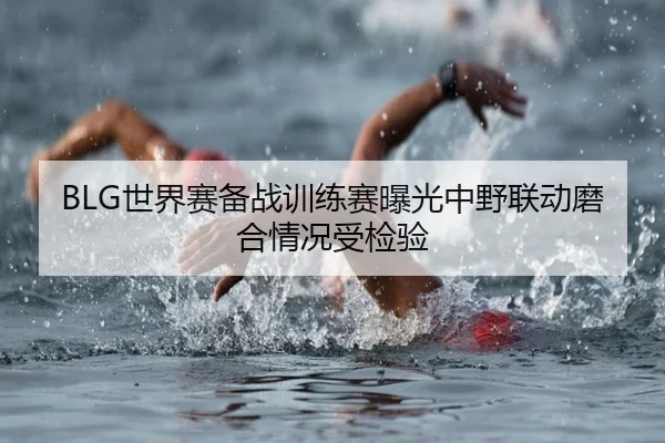 BLG世界赛备战训练赛曝光中野联动磨合情况受检验 - BandaoSports